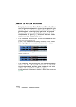 Page 202NUENDO
9 – 202 Fondus, fondus enchaînés et enveloppes
Création de Fondus Enchaînés
Lorsque plusieurs sons se chevauchent sur une même piste, créer un 
fondu enchaîné permet d’adoucir la transition ou de réaliser des effets 
spéciaux. Pour créer un fondu enchaîné, il suffit de sélectionner deux 
événements audio consécutifs, puis de sélectionner la commande 
Fondu enchaîné du menu Audio (ou d’utiliser la commande clavier 
correspondante, par défaut [X]). Le résultat final varie selon que les 
deux...