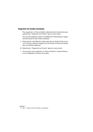 Page 204NUENDO
9 – 204 Fondus, fondus enchaînés et enveloppes
Supprimer les fondus enchaînés
Pour supprimer un fondu enchaîné, sélectionnez les événements puis 
sélectionnez “Supprimer les Fondus” dans le menu Audio.
Vous pouvez également utiliser l’outil Sélection d’Intervalle pour suppri-
mer des fondus et des fondus-enchaînés.
1.Faites glisser l’outil Sélection d’Intervalle dans la fenêtre Projet, de fa-
çon à ce que la sélection englobe tous les fondus et fondus-enchaînés 
que vous désirez supprimer....