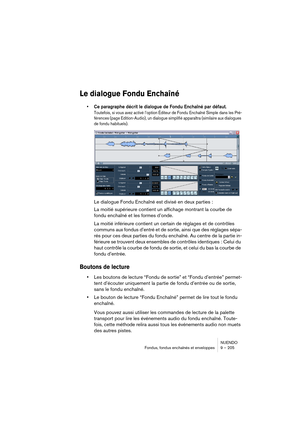 Page 205NUENDO
Fondus, fondus enchaînés et enveloppes 9 – 205
Le dialogue Fondu Enchaîné
•Ce paragraphe décrit le dialogue de Fondu Enchaîné par défaut.
Toutefois, si vous avez activé l’option Éditeur de Fondu Enchaîné Simple dans les Pré-
férences (page Edition-Audio), un dialogue simplifié apparaîtra (similaire aux dialogues 
de fondu habituels).
Le dialogue Fondu Enchaîné est divisé en deux parties :
La moitié supérieure contient un affichage montrant la courbe de 
fondu enchaîné et les formes d’onde.
La...