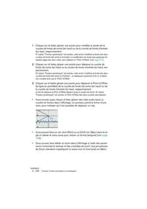 Page 208NUENDO
9 – 208 Fondus, fondus enchaînés et enveloppes
1.Cliquez sur et faites glisser ces points pour modifier la durée de la 
courbe de fondu de sortie (en haut) ou de la courbe de fondu d’entrée 
(en bas), respectivement.
Si l’option “Fondus symétriques” est activée, cette action modifiera la durée des deux 
courbes de fondu (de sortie et d’entrée). La modification de durée sera appliquée de 
manière égale des deux côtés, sans déplacer le “Point d’Offset” (voir page 211).
2.Cliquez sur et faites...