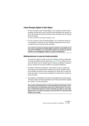 Page 209NUENDO
Fondus, fondus enchaînés et enveloppes 9 – 209
Cases Énergies Égales et Gain Égaux
•Si vous cochez la case “Gains Égaux”, les courbes du fondu seront 
ajustées de telle façon que la somme des amplitudes des signaux au 
cours des fondus de sortie et d’entrée reste constante tout au long du 
fondu enchaîné. 
Ce choix convient bien aux fondus enchaînés courts.
•Si vous cochez la case “Énergies Égales”, les courbes de fondu se-
ront ajustées de telle façon que l’énergie (puissance) sonore reste...