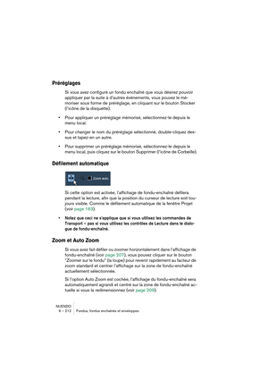 Page 212NUENDO
9 – 212 Fondus, fondus enchaînés et enveloppes
Préréglages
Si vous avez configuré un fondu enchaîné que vous désirez pouvoir 
appliquer par la suite à d’autres événements, vous pouvez le mé-
moriser sous forme de préréglage, en cliquant sur le bouton Stocker 
(l’icône de la disquette).
•Pour appliquer un préréglage mémorisé, sélectionnez-le depuis le 
menu local.
•Pour changer le nom du préréglage sélectionné, double-cliquez des-
sus et tapez-en un autre.
•Pour supprimer un préréglage mémorisé,...