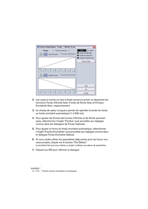 Page 214NUENDO
9 – 214 Fondus, fondus enchaînés et enveloppes
2.Les cases à cocher en haut à droite servent à activer ou désactiver les 
fonctions Fondu d’Entrée Auto, Fondu de Sortie Auto et Fondus-
Enchaînés Auto, respectivement.
3.Le champ de valeur Longueur permet de spécifier la durée du fondu 
ou fondu enchaîné automatique (1 à 500 ms).
4.Pour ajuster les formes des fondus d’Entrée et de Sortie automati-
ques, sélectionnez l’onglet “Fondus” puis procédez aux réglages 
comme dans les dialogues de Fondu...