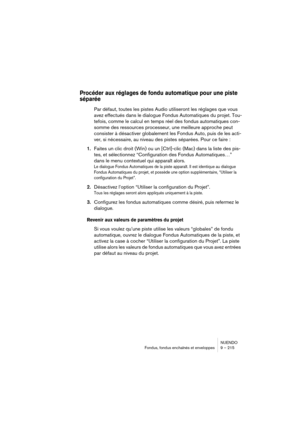 Page 215NUENDO
Fondus, fondus enchaînés et enveloppes 9 – 215
Procéder aux réglages de fondu automatique pour une piste 
séparée
Par défaut, toutes les pistes Audio utiliseront les réglages que vous 
avez effectués dans le dialogue Fondus Automatiques du projet. Tou-
tefois, comme le calcul en temps réel des fondus automatiques con-
somme des ressources processeur, une meilleure approche peut 
consister à désactiver globalement les Fondus Auto, puis de les acti-
ver, si nécessaire, au niveau des pistes séparées....