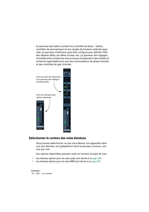 Page 224NUENDO
10 – 224 La console
Le panneau des faders contient les contrôles de base – faders, 
contrôles de panoramique et une rangée de boutons verticale asso-
ciée. Le panneau d’extension peut être configuré pour afficher l’EQ, 
des départs effets, les effets d’insert, etc. Le panneau des réglages 
d’entrée/sortie contient les menus locaux d’assignation des entrées et 
sorties (si applicable) ainsi que des commutateurs de phase d’entrée 
et des contrôles de gain d’entrée.
Sélectionner le contenu des voies...