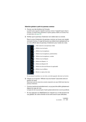 Page 225NUENDO
La console 10 – 225
Sélection globale à partir du panneau commun
1.Ouvrez une des fenêtres de Console.
La partie la plus à gauche s’appelle le panneau commun. Il apparaît toujours dans la 
Console, et contient divers paramètres et options globaux relatifs à la Console. Pour 
en savoir plus, voir page 234.
2.Vérifiez que le panneau d’extension est visible dans la console.
Dans la zone d’extension du panneau commun se trouve une rangée 
verticale d’icônes. Il s’agit de boutons qui déterminent...