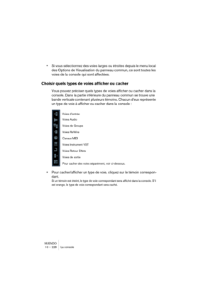 Page 228NUENDO
10 – 228 La console
•Si vous sélectionnez des voies larges ou étroites depuis le menu local 
des Options de Visualisation du panneau commun, ce sont toutes les 
voies de la console qui sont affectées.
Choisir quels types de voies afficher ou cacher
Vous pouvez préciser quels types de voies afficher ou cacher dans la 
console. Dans la partie inférieure du panneau commun se trouve une 
bande verticale contenant plusieurs témoins. Chacun d’eux représente 
un type de voie à afficher ou cacher dans la...