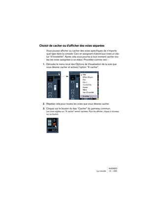 Page 229NUENDO
La console 10 – 229
Choisir de cacher ou d’afficher des voies séparées
Vous pouvez afficher ou cacher des voies spécifiques de n’importe 
quel type dans la console. Ceci en assignant d’abord aux voies un sta-
tut “d’invisibilité”. Après cela vous pourrez à tout moment cacher tou-
tes les voies assignées à ce statut. Procédez comme ceci :
1.Déroulez le menu local des Options de Visualisation de la voie que 
vous désirez cacher et activez l’option “À cacher”.
2.Répétez cela pour toutes les voies que...
