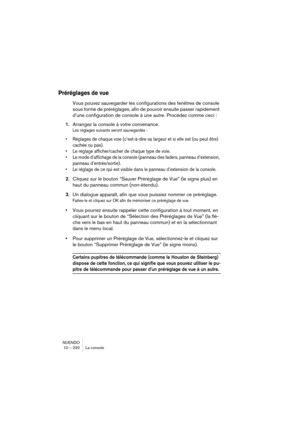 Page 230NUENDO
10 – 230 La console
Préréglages de vue
Vous pouvez sauvegarder les configurations des fenêtres de console 
sous forme de préréglages, afin de pouvoir ensuite passer rapidement 
d’une configuration de console à une autre. Procédez comme ceci :
1.Arrangez la console à votre convenance.
Les réglages suivants seront sauvegardés :
•Réglages de chaque voie (c’est-à-dire sa largeur et si elle est (ou peut être) 
cachée ou pas).
•Le réglage afficher/cacher de chaque type de voie.
•Le mode d’affichage de...