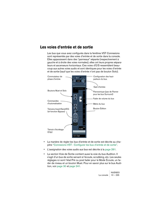 Page 235NUENDO
La console 10 – 235
Les voies d’entrée et de sortie
Les bus que vous avez configurés dans la fenêtres VST Connexions 
sont représentés par des voies d’entrée et de sortie dans la console. 
Elles apparaissent dans des “panneaux” séparés (respectivement à 
gauche et à droite des voies normales), elles ont leurs propres sépara-
teurs et ascenseurs horizontaux. Ces voies d’E/S ressemblent beau-
coup aux autres voies audio et sont identiques pour les voies d’entrée 
et de sortie (sauf que les voies...