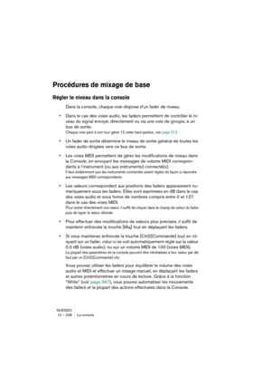 Page 236NUENDO
10 – 236 La console
Procédures de mixage de base
Régler le niveau dans la console
Dans la console, chaque voie dispose d’un fader de niveau. 
•Dans le cas des voies audio, les faders permettent de contrôler le ni-
veau du signal envoyé, directement ou via une voie de groupe, à un 
bus de sortie.
Chaque voie peut à son tour gérer 12 voies haut-parleur, voir page 312.
•Un fader de sortie détermine le niveau de sortie général de toutes les 
voies audio dirigées vers ce bus de sortie.
•Les voies MIDI...