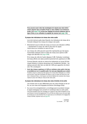 Page 237NUENDO
La console 10 – 237
Vous pouvez aussi créer des enveloppes de volume pour des événe-
ments séparés dans la fenêtre Projet ou dans l’Éditeur de Conteneurs 
Audio, (voir page 216), et faire des réglages de Volume statiques dans la 
ligne d’infos, ou en utilisation la poignée de volume (voir page 196).
À propos des indicateurs de niveau des voies audio
Lors de la lecture audio dans Nuendo, les indicateurs de niveau de la 
Console indiquent les niveaux de chaque voie audio.
•Directement sous le mètre...