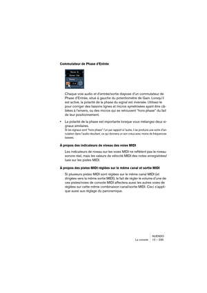 Page 239NUENDO
La console 10 – 239
Commutateur de Phase d’Entrée
Chaque voie audio et d’entrée/sortie dispose d’un commutateur de 
Phase d’Entrée, situé à gauche du potentiomètre de Gain. Lorsqu’il 
est activé, la polarité de la phase du signal est inversée. Utilisez-le 
pour corriger des liaisons lignes et micros symétrisées ayant être câ-
blées à l’envers, ou des micros qui se retrouvent “hors phase” du fait 
de leur positionnement.
•La polarité de la phase est importante lorsque vous mélangez deux si-
gnaux...