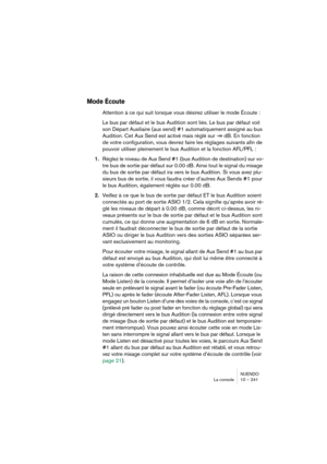 Page 241NUENDO
La console 10 – 241
Mode Écoute
Attention à ce qui suit lorsque vous désirez utiliser le mode Écoute :
Le bus par défaut et le bus Audition sont liés. Le bus par défaut voit 
son Départ Auxiliaire (aux send) #1 automatiquement assigné au bus 
Audition. Cet Aux Send est activé mais réglé sur -∞ dB. En fonction 
de votre configuration, vous devrez faire les réglages suivants afin de 
pouvoir utiliser pleinement le bus Audition et la fonction AFL/PFL :
1.Réglez le niveau de Aux Send #1 (bus Audition...