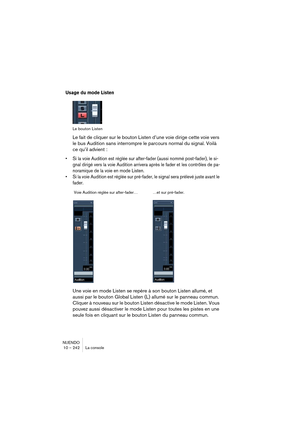 Page 242NUENDO
10 – 242 La console
Usage du mode Listen
Le bouton Listen
Le fait de cliquer sur le bouton Listen d’une voie dirige cette voie vers 
le bus Audition sans interrompre le parcours normal du signal. Voilà 
ce qu’il advient :
•Si la voie Audition est réglée sur after-fader (aussi nommé post-fader), le si-
gnal dirigé vers la voie Audition arrivera après le fader et les contrôles de pa-
noramique de la voie en mode Listen.
•Si la voie Audition est réglée sur pré-fader, le signal sera prélevé juste...