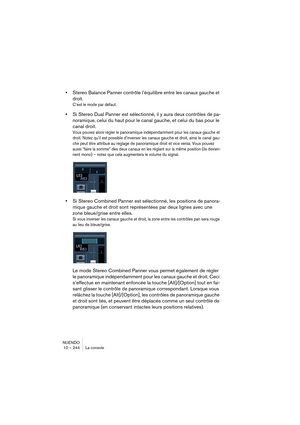 Page 244NUENDO
10 – 244 La console
•Stereo Balance Panner contrôle l’équilibre entre les canaux gauche et 
droit
.
C’est le mode par défaut.
•Si Stereo Dual Panner est sélectionné, il y aura deux contrôles de pa-
noramique, 
celui du haut pour le canal gauche, et celui du bas pour le 
canal droit.
Vous pouvez alors régler le panoramique indépendamment pour les canaux gauche et 
droit. Notez qu’il est possible d’inverser les canaux gauche et droit, ainsi le canal gau-
che peut être attribué au réglage de...
