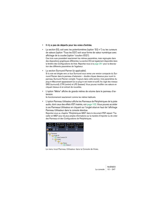 Page 247NUENDO
La console 10 – 247
•Il n’y a pas de départs pour les voies d’entrée.
•La section EQ, soit avec les potentiomètres (option “EQ +”) ou les curseurs 
de valeurs (option “Tous les EQ”) soit sous forme de valeur numérique avec 
affichage de la courbe (option “courbe d’EQ”).
Ces trois vues possèdent exactement les mêmes paramètres, mais regroupés dans 
des dispositions graphiques différentes. La section EQ est également disponible dans 
la fenêtre des Configurations de Voie. Reportez-vous à la page 251...