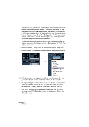 Page 250NUENDO
10 – 250 La console
Sélectionner une piste dans la fenêtre Projet sélectionne automatique-
ment la voie correspondante dans la Console (et vice versa). Si une 
fenêtre Configuration de Voie est ouverte, elle passera immédiatement 
à l’affichage des paramètres de la voie sélectionnée. Vous pouvez de 
la sorte disposer une seule fenêtre Configuration de Voie à un empla-
cement commode sur l’écran, et l’utiliser pour tous vos réglages de 
paramètres d’égalisation et de départs effets.
Vous pouvez...