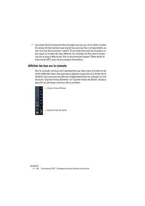 Page 26NUENDO
2 – 26 Connexions VST : Configurer les bus d’entrée et de sortie
•Les pistes Surround peuvent être envoyées aux bus qui ont le même nombre 
de canaux de haut-parleurs que la piste (ou aux sous-bus correspondants, au 
sein d’un bus Surround plus “vaste”). Si une piste Surround est envoyée à un 
bus ayant un nombre de voies différent, les contrôles de Pan seront rempla-
cés par le plug-in Mixconvert. Voir le document pdf séparé “Effets Audio et 
Instruments VST” pour de plus amples informations....