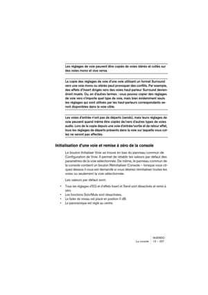 Page 257NUENDO
La console 10 – 257
Les réglages de voie peuvent être copiés de voies stéréo et collés sur 
des voies mono et vice versa.
La copie des réglages de voie d’une voie utilisant un format Surround 
vers une voie mono ou stéréo peut provoquer des conflits. Par exemple, 
des effets d’Insert dirigés vers des voies haut-parleur Surround devien-
dront muets. Ou, en d’autres termes : vous pouvez copier des réglages 
de voie vers n’importe quel type de voie, mais bien évidemment seuls 
les réglages qui sont...