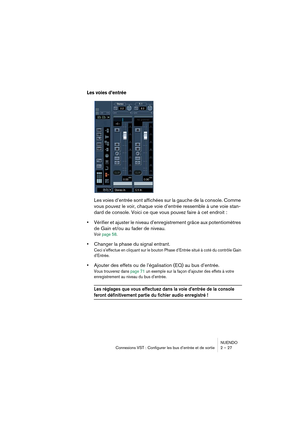 Page 27NUENDO
Connexions VST : Configurer les bus d’entrée et de sortie 2 – 27
Les voies d’entrée
Les voies d’entrée sont affichées sur la gauche de la console. Comme 
vous pouvez le voir, chaque voie d’entrée ressemble à une voie stan-
dard de console. Voici ce que vous pouvez faire à cet endroit :
•Vérifier et ajuster le niveau d’enregistrement grâce aux potentiomètres 
de Gain et/ou au fader de niveau. 
Voir page 58.
•Changer la phase du signal entrant.
Ceci s’effectue en cliquant sur le bouton Phase...