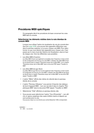 Page 262NUENDO
10 – 262 La console
Procédures MIDI spécifiques
Ce paragraphe décrit les procédures de base concernant les voies 
MIDI dans la console.
Sélectionner les éléments visibles dans la voie étendue de 
console MIDI
Lorsque vous utilisez l’option de visualisation de voie de console éten-
due (voir page 223), vous pouvez faire apparaître différentes vues 
dans le panneau supérieur, et ce pour chaque voie MIDI. Pour sélec-
tionner ce que vous désirez faire apparaître pour chaque voie, il faut 
passer par...