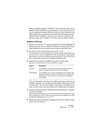 Page 281NUENDO
Effets audio 11 – 281
Mais que signifie résolution “inférieure”. En fait, Nuendo utilise une ré-
solution interne de 32 bits à virgule flottante, ce qui veut dire que tou-
tes les résolutions entières (16 bits, 24 bits, etc.) sont inférieures. Les 
effets négatifs de la suppression de bits (pas de dithering) sont pro-
bablement plus audibles en format 8, 16 ou 20 bits ; l’emploi du di-
thering lorsque vous “réduisez” en 24 bits reste une affaire de goût.
Appliquer le Dithering
1.Cliquez sur le...