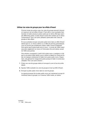 Page 282NUENDO
11 – 282 Effets audio
Utiliser les voies de groupe pour les effets d’Insert
Comme toutes les autres voies, les voies de groupe peuvent recevoir 
un maximum de huit effets d’Insert. C’est utile si vous souhaitez faire 
transiter et traiter plusieurs pistes audio par le même effet (par exem-
ple différentes pistes vocales devant toutes être traitées par le même 
compresseur). Voici une autre utilisation particulière des voies de 
groupe et des effets : 
Si vous souhaitez envoyer une piste audio mono...