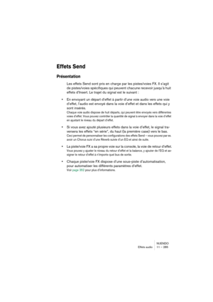 Page 285NUENDO
Effets audio 11 – 285
Effets Send
Présentation
Les effets Send sont pris en charge par les pistes/voies FX. Il s’agit 
de pistes/voies spécifiques qui peuvent chacune recevoir jusqu’à huit 
effets d’Insert. Le trajet du signal est le suivant : 
•En envoyant un départ d’effet à partir d’une voie audio vers une voie 
d’effet, l’audio est envoyé dans la voie d’effet et dans les effets qui y 
sont insérés.
Chaque voie audio dispose de huit départs, qui peuvent être envoyés vers différentes 
voies...