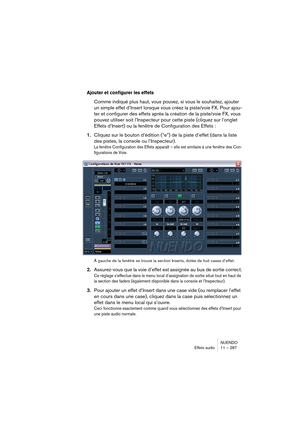 Page 287NUENDO
Effets audio 11 – 287
Ajouter et configurer les effets
Comme indiqué plus haut, vous pouvez, si vous le souhaitez, ajouter 
un simple effet d’Insert lorsque vous créez la piste/voie FX. Pour ajou-
ter et configurer des effets après la création de la piste/voie FX, vous 
pouvez utiliser soit l’Inspecteur pour cette piste (cliquez sur l’onglet 
Effets d’Insert) ou la fenêtre de Configuration des Effets : 
1.Cliquez sur le bouton d’édition (“e”) de la piste d’effet (dans la liste 
des pistes, la...