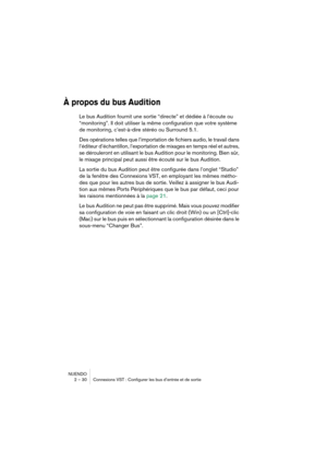 Page 30NUENDO
2 – 30 Connexions VST : Configurer les bus d’entrée et de sortie
À propos du bus Audition
Le bus Audition fournit une sortie “directe” et dédiée à l’écoute ou 
“monitoring”. Il doit utiliser la même configuration que votre système 
de monitoring, c’est-à-dire stéréo ou Surround 5.1.
Des opérations telles que l’importation de fichiers audio, le travail dans 
l’éditeur d’échantillon, l’exportation de mixages en temps réel et autres, 
se dérouleront en utilisant le bus Audition pour le monitoring....