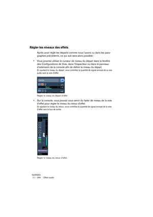 Page 294NUENDO
11 – 294 Effets audio
Régler les niveaux des effets
Après avoir réglé les départs comme nous l’avons vu dans les para-
graphes précédents, ce qui suit sera alors possible : 
•Vous pourrez utiliser le curseur de niveau du départ dans la fenêtre 
des Configurations de Voie, dans l’Inspecteur ou dans le panneau 
d’extension de la console afin de définir le niveau du départ.
En ajustant le niveau du départ, vous contrôlez la quantité de signal envoyé de la voie 
audio vers la voie d’effet.
Régler le...