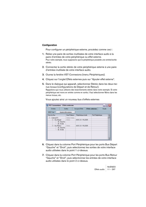 Page 297NUENDO
Effets audio 11 – 297
Configuration
Pour configurer un périphérique externe, procédez comme ceci :
1.Reliez une paire de sorties inutilisées de votre interface audio à la 
paire d’entrées de votre périphérique ou effet externe.
Pour notre exemple, nous supposons que le périphérique possède une entrée/sortie 
stéréo.
2.Connectez la sortie stéréo de votre périphérique externe à une paire 
d’entrées inutilisée de votre interface audio.
3.Ouvrez la fenêtre VST Connexions (menu Périphériques)....