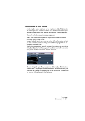 Page 299NUENDO
Effets audio 11 – 299
Comment utiliser les effets externes
À présent, dès que vous cliquez sur un emplacement d’effet d’insertion 
de voie et que vous examinez le menu local d’effet, vous verrez appa-
raître le nouveau bus d’effet externe, dans la liste “Plugins Externes”.
Si vous le sélectionnez, voici ce qui se passe :
•Le bus Effet Externe est chargé dans l’emplacement d’effet, exactement 
comme un plug-in d’effet normal.
•Le signal audio de la voie est envoyé aux sorties de l’interface audio,...