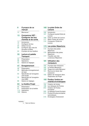 Page 4 
NUENDO
4Table des Matières 
9À propos de ce  
manuel 
10Bienvenue ! 
13Connexions VST : 
Configurer les bus  
d’entrée et de sortie 
14Introduction
15Configurer les bus
24Utiliser les bus
29Configurer des voies de 
Groupes et Effets
30À propos du bus Audition 
33Lecture et palette  
Transport 
34Présentation
38Opérations
43Options et réglages 
47Enregistrement 
48Présentation
49Méthodes d’enregistrement 
de base
54Spécificités de l’enregistre-
ment Audio
75Spécificités de l’enregistre-
ment MIDI...