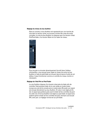 Page 31NUENDO
Connexions VST : Configurer les bus d’entrée et de sortie 2 – 31
Réglage du niveau du bus Audition
Dans la console, le bus Audition est représenté par une tranche de 
voie dans la section sortie, se trouvant à droite des voies de sortie 
normales. La voie du bus Audition ne dispose que d’un bouton d’état 
Pré/Post fader, d’un bouton Muet et d’un fader de niveau.
Pour écouter ou écouter dynamiquement (scrub) dans l’éditeur 
d’échantillon, vous pouvez aussi régler le niveau de sortie du bus...