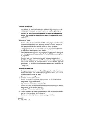 Page 302NUENDO
11 – 302 Effets audio
Effectuer les réglages
Les tableaux de bord d’effet peuvent proposer différentes combinai-
sons de commutateurs, curseurs, boutons et courbes graphiques. 
•Pour plus de détails concernant les effets fournis et leurs paramètres, 
veuillez vous reporter au document pdf séparé “Effets Audio et Instru-
ments VST”.
Nommer les effets
Si vous éditez les paramètres d’un effet, ces réglages seront automa-
tiquement sauvegardés dans le projet. Si vous souhaitez donner un 
nom aux...