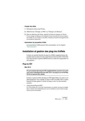 Page 303NUENDO
Effets audio 11 – 303
Charger des effets
1.Déroulez le menu local Fichier.
2.Sélectionnez “Charger un Effet” ou “Charger une Banque”.
3.Dans le sélecteur de fichier, repérez le fichier et cliquez sur Ouvrir.
Si vous chargez une Banque, elle remplacera l’actuel ensemble de tous les program-
mes d’effets. Si vous chargez un seul effet, il remplacera seulement le programme d’ef-
fet actuellement sélectionné.
Automatiser les paramètres d’effet
Les paramètres d’effet peuvent être automatisés, voir le...