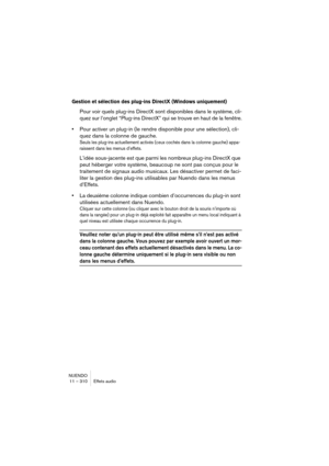 Page 310NUENDO
11 – 310 Effets audio
Gestion et sélection des plug-ins DirectX (Windows uniquement)
Pour voir quels plug-ins DirectX sont disponibles dans le système, cli-
quez sur l’onglet “Plug-ins DirectX” qui se trouve en haut de la fenêtre.
•Pour activer un plug-in (le rendre disponible pour une sélection), cli-
quez dans la colonne de gauche.
Seuls les plug-ins actuellement activés (ceux cochés dans la colonne gauche) appa-
raissent dans les menus d’effets.
L’idée sous-jacente est que parmi les nombreux...