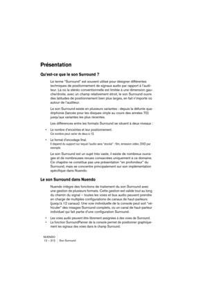 Page 312NUENDO
12 – 312 Son Surround
Présentation
Qu’est-ce que le son Surround ?
Le terme “Surround” est souvent utilisé pour désigner différentes 
techniques de positionnement de signaux audio par rapport à l’audi-
teur. Là où la stéréo conventionnelle est limitée à une dimension gau-
che/droite, avec un champ relativement étroit, le son Surround ouvre 
des latitudes de positionnement bien plus larges, en fait n’importe où 
autour de l’auditeur.
Le son Surround existe en plusieurs variantes : depuis la défunte...