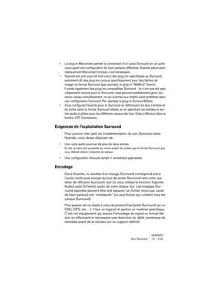 Page 313NUENDO
Son Surround 12 – 313
•Le plug-in Mixconvert permet la conversion d’un canal Surround en un autre 
canal ayant une configuration de haut-parleurs différente. Nuendo place auto-
matiquement Mixconvert lorsque c’est nécessaire.
•Nuendo est prêt pour (et livré avec) des plug-ins spécifiques au Surround, 
autrement-dit des plug-ins conçus spécifiquement pour des tâches de 
mixage au format Surround (par exemple, le plug-in “Mix8to2” fourni). 
Il existe également des plug-ins compatibles Surround : ils...