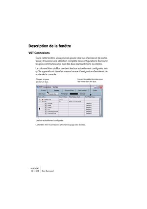 Page 316NUENDO
12 – 316 Son Surround
Description de la fenêtre
VST Connexions
Dans cette fenêtre, vous pouvez ajouter des bus d’entrée et de sortie. 
Vous y trouverez une sélection complète des configurations Surround 
les plus communes ainsi que des bus standard mono ou stéréo.
La colonne Nom du Bus contient les bus actuellement configurés, tels 
qu’ils apparaîtront dans les menus locaux d’assignation d’entrée et de 
sortie de la console.
La fenêtre VST Connexions affichant la page des Sorties.
Les sorties...