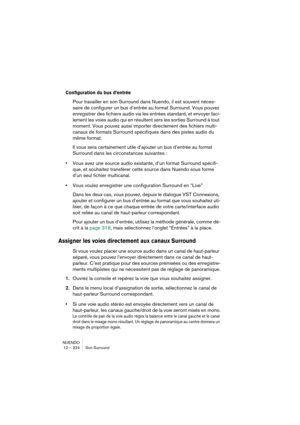 Page 324NUENDO
12 – 324 Son Surround
Configuration du bus d’entrée
Pour travailler en son Surround dans Nuendo, il est souvent néces-
saire de configurer un bus d’entrée au format Surround. Vous pouvez 
enregistrer des fichiers audio via les entrées standard, et envoyer faci-
lement les voies audio qui en résultent vers les sorties Surround à tout 
moment. Vous pouvez aussi importer directement des fichiers multi-
canaux de formats Surround spécifiques dans des pistes audio du 
même format.
Il vous sera...