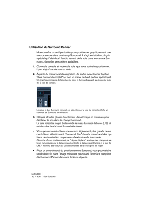 Page 326NUENDO
12 – 326 Son Surround
Utilisation du Surround Panner
Nuendo offre un outil particulier pour positionner graphiquement une 
source sonore dans un champ Surround. Il s’agit en fait d’un plug-in 
spécial qui “distribue” l’audio venant de la voie dans les canaux Sur-
round, dans des proportions variables.
1.Ouvrez la console et repérez la voie que vous souhaitez positionner.
Il peut s’agir d’une voie mono ou stéréo.
2.À partir du menu local d’assignation de sortie, sélectionnez l’option 
“bus Surround...