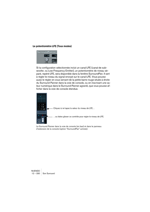 Page 330NUENDO
12 – 330 Son Surround
Le potentiomètre LFE (Tous modes)
Si la configuration sélectionnée inclut un canal LFE (canal de sub-
woofer, ou Low Frequency Emitter), un potentiomètre de niveau sé-
paré, repéré LFE, sera disponible dans la fenêtre SurroundPan. Il sert 
à régler le niveau du signal envoyé sur le canal LFE. Vous pouvez 
aussi le régler en vous servant de la petite barre rouge située à droite 
du Surround Panner dans la voie de console, ou en inscrivant une va-
leur numérique dans le...