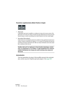 Page 332NUENDO
12 – 332 Son Surround
Paramètres supplémentaires (Mode Position et Angle)
•Attenuate.
L’atténuateur peut servir à amplifier ou à atténuer le niveau de la source sonore. Son 
effet exact sur le niveau de chaque enceinte peut être déterminé par la lecture des dif-
férents niveaux, le cercle concentrique (en mode Position) et l’arc (en mode Angle).
•Normalize (Normaliser).
Cette fonction de normalisation permet de contrôler le niveau général de toutes les en-
ceintes. Lorsque ce paramètre est réglé...