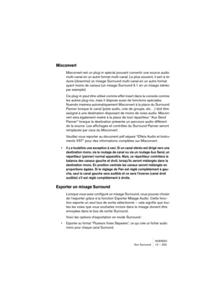 Page 333NUENDO
Son Surround 12 – 333
Mixconvert
Mixconvert est un plug-in spécial pouvant convertir une source audio 
multi-canal en un autre format multi-canal. Le plus souvent, il sert à ré-
duire (downmix) un mixage Surround multi-canal en un autre format 
ayant moins de canaux (un mixage Surround 5.1 en un mixage stéréo 
par exemple).
Ce plug-in peut être utilisé comme effet insert dans la console comme 
les autres plug-ins, mais il dispose aussi de fonctions spéciales. 
Nuendo insérera automatiquement...