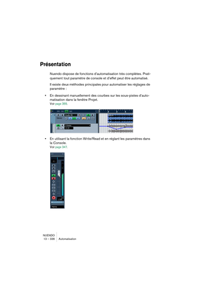 Page 336NUENDO
13 – 336 Automatisation
Présentation
Nuendo dispose de fonctions d’automatisation très complètes. Prati-
quement tout paramètre de console et d’effet peut être automatisé. 
Il existe deux méthodes principales pour automatiser les réglages de 
paramètre :
•En dessinant manuellement des courbes sur les sous-pistes d’auto-
matisation dans la fenêtre Projet.
Voir page 355.
•En utilisant la fonction Write/Read et en réglant les paramètres dans 
la Console.
Voir page 347.   