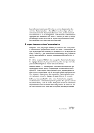 Page 337NUENDO
Automatisation 13 – 337
Les méthodes ne sont pas différentes en termes d’application des 
données d’automatisation – elles diffèrent seulement par la façon 
dont les événements d’automatisation sont créés, en les dessinant 
manuellement, ou en les enregistrant. Toute donnée d’automatisation 
appliquée sera reflétée à la fois dans la Console (un fader qui bouge 
par exemple) et dans la courbe de la piste d’automatisation corres-
pondante (bien que cela puisse être dissimulé). 
À propos des...