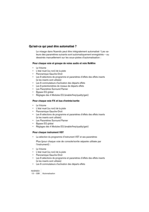 Page 338NUENDO
13 – 338 Automatisation
Qu’est-ce qui peut être automatisé ?
Le mixage dans Nuendo peut être intégralement automatisé ! Les va-
leurs des paramètres suivants sont automatiquement enregistrés – ou 
dessinés manuellement sur les sous-pistes d’automatisation :
Pour chaque voie et groupe de voies audio et voie ReWire
•Le Volume
•L’état muet (ou non) de la piste
•Panoramique Gauche-Droit
•Les 8 sélections de programme et paramètres d’effets des effets inserts 
(si les inserts sont utilisés)
•Les 8...